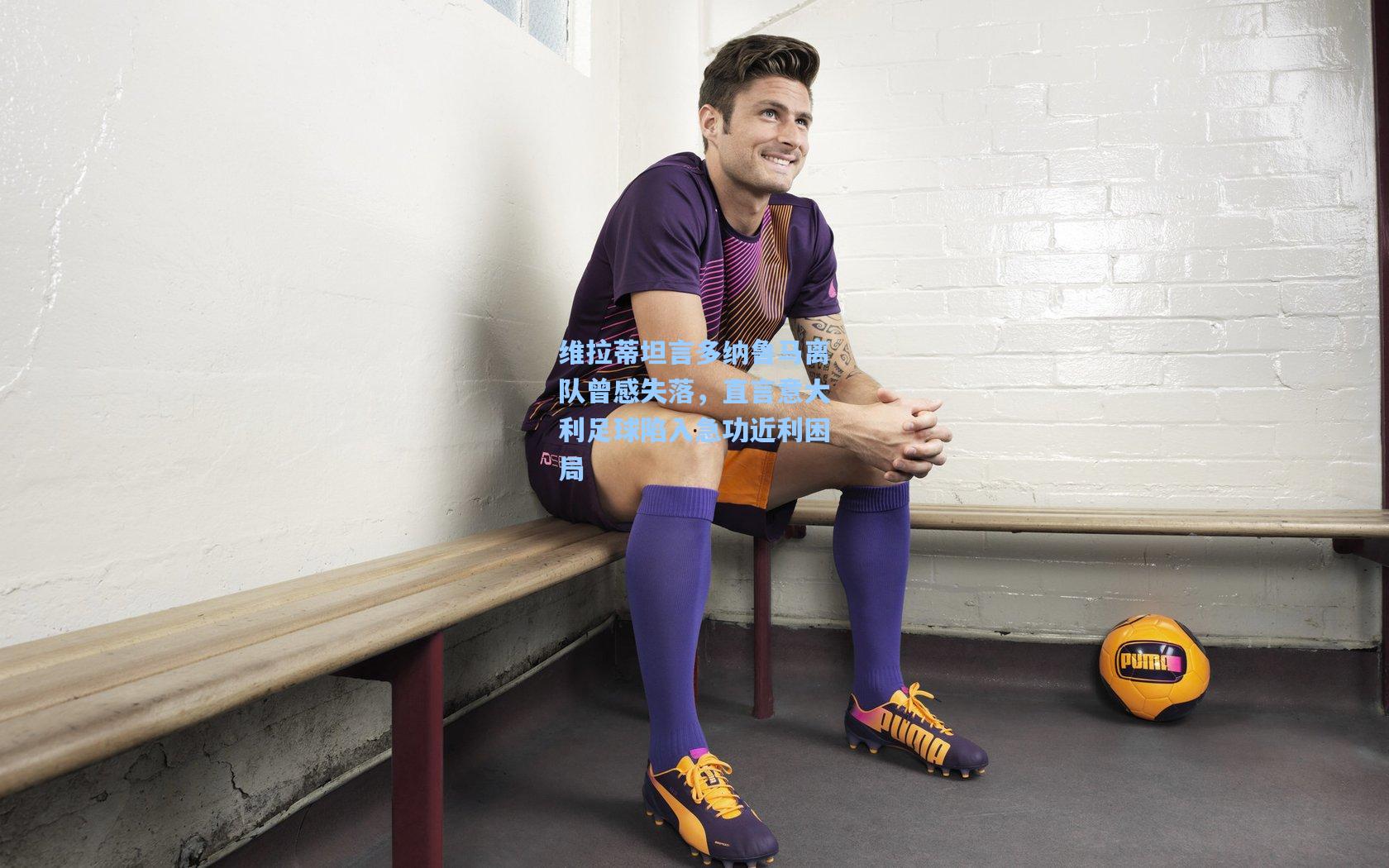 维拉蒂坦言多纳鲁马离队曾感失落,直言意大利足球陷入急功近利困局