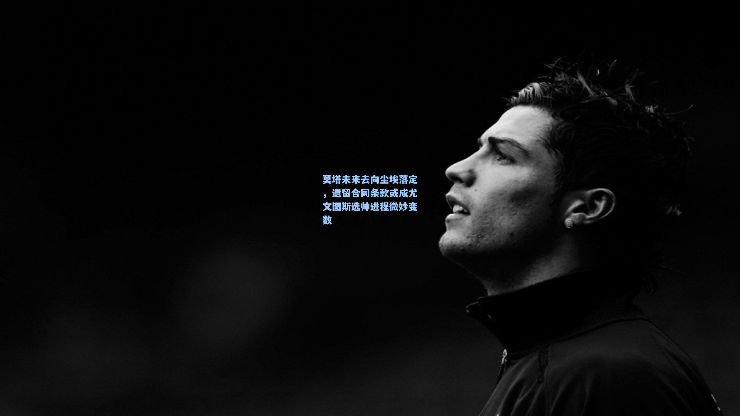 莫塔未来去向尘埃落定，遗留合同条款或成尤文图斯选帅进程微妙变数