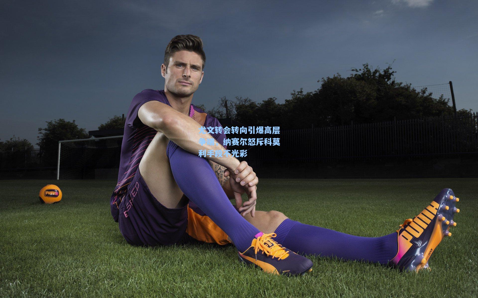 尤文转会转向引爆高层争端，纳赛尔怒斥科莫利手段不光彩