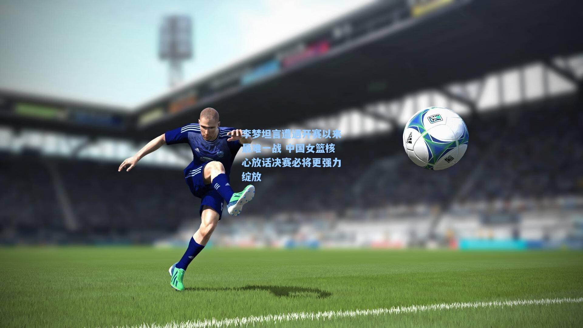 李梦坦言遭遇开赛以来最难一战 中国女篮核心放话决赛必将更强力绽放